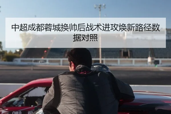 中超成都蓉城换帅后战术进攻焕新路径数据对照